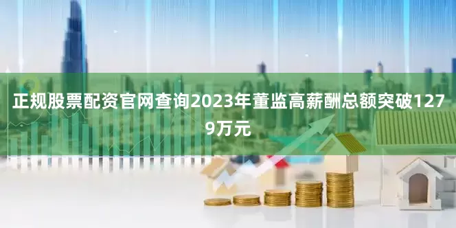 正规股票配资官网查询2023年董监高薪酬总额突破1279万元