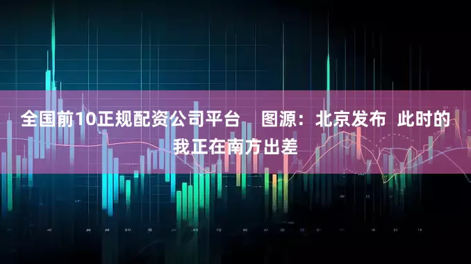 全国前10正规配资公司平台    图源：北京发布  此时的我正在南方出差