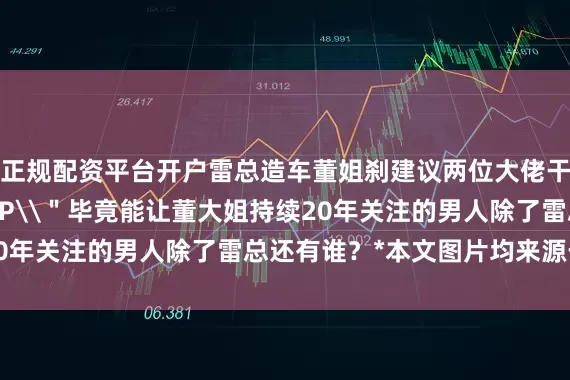 正规配资平台开户雷总造车董姐刹建议两位大佬干脆组个 \＂董雷 CP\＂毕竟能让董大姐持续20年关注的男人除了雷总还有谁？*本文图片均来源于网络