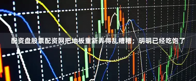 配资盘股票配资网把地板重新弄得乱糟糟；明明已经吃饱了