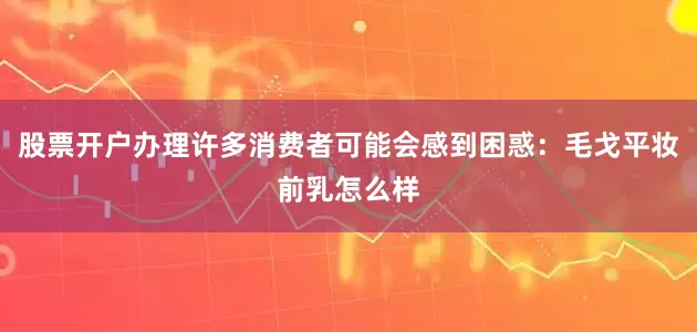 股票开户办理许多消费者可能会感到困惑：毛戈平妆前乳怎么样