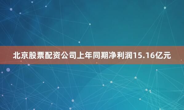 北京股票配资公司上年同期净利润15.16亿元