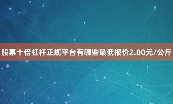 股票十倍杠杆正规平台有哪些最低报价2.00元/公斤