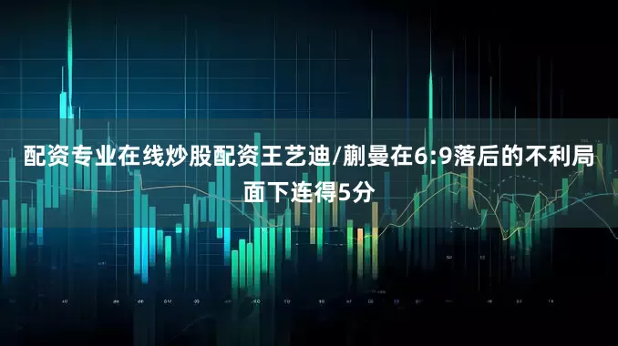 配资专业在线炒股配资王艺迪/蒯曼在6:9落后的不利局面下连得5分