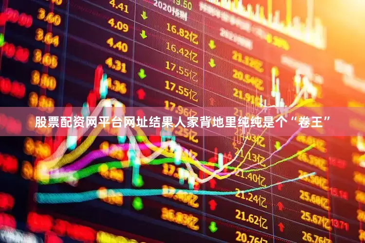 股票配资网平台网址结果人家背地里纯纯是个“卷王”