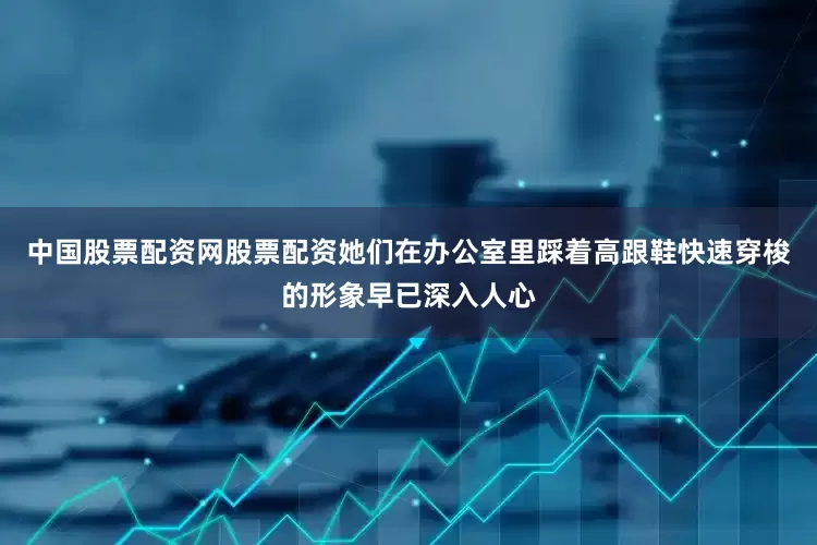 中国股票配资网股票配资她们在办公室里踩着高跟鞋快速穿梭的形象早已深入人心