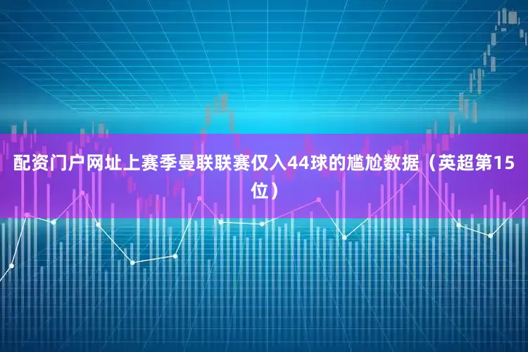 配资门户网址上赛季曼联联赛仅入44球的尴尬数据（英超第15位）