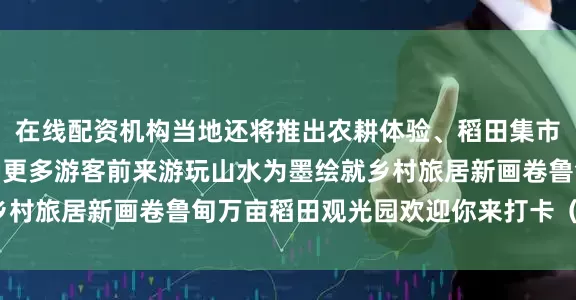 在线配资机构当地还将推出农耕体验、稻田集市、亲子研学等活动吸引更多游客前来游玩山水为墨绘就乡村旅居新画卷鲁甸万亩稻田观光园欢迎你来打卡（云南网）