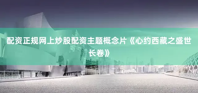 配资正规网上炒股配资主题概念片《心约西藏之盛世长卷》