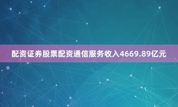 配资证券股票配资通信服务收入4669.89亿元